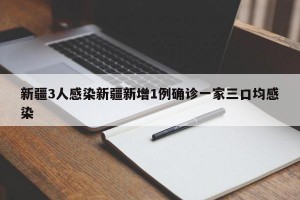 新疆3人感染新疆新增1例确诊一家三口均感染