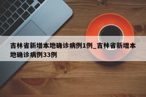 吉林省新增本地确诊病例1例_吉林省新增本地确诊病例33例
