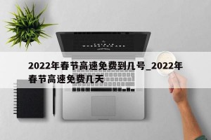 2022年春节高速免费到几号_2022年春节高速免费几天