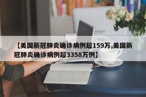 【美国新冠肺炎确诊病例超159万,美国新冠肺炎确诊病例超3358万例】