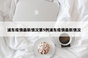 浦东疫情最新情况第5例浦东疫情最新情况