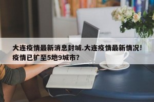 大连疫情最新消息封城.大连疫情最新情况!疫情已扩至5地9城市？