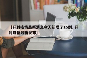 【开封疫情最新消息今天新增了15例. 开封疫情最新发布】