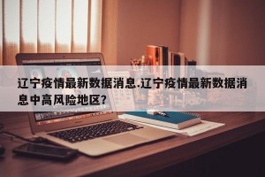 辽宁疫情最新数据消息.辽宁疫情最新数据消息中高风险地区？