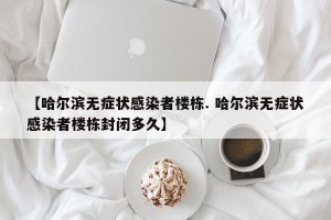 【哈尔滨无症状感染者楼栋. 哈尔滨无症状感染者楼栋封闭多久】