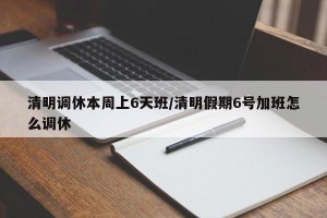 清明调休本周上6天班/清明假期6号加班怎么调休