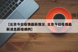 【北京今日疫情最新情况. 北京今日疫情最新消息新增病例】