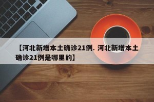 【河北新增本土确诊21例. 河北新增本土确诊21例是哪里的】