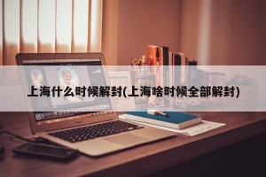 上海什么时候解封(上海啥时候全部解封)