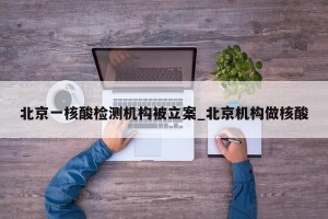 北京一核酸检测机构被立案_北京机构做核酸