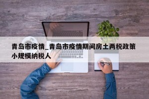 青岛市疫情_青岛市疫情期间房土两税政策 小规模纳税人