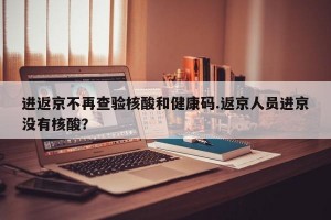 进返京不再查验核酸和健康码.返京人员进京没有核酸？