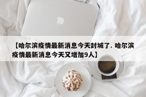 【哈尔滨疫情最新消息今天封城了. 哈尔滨疫情最新消息今天又增加9人】