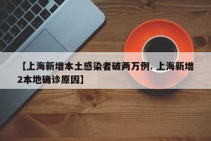 【上海新增本土感染者破两万例. 上海新增2本地确诊原因】
