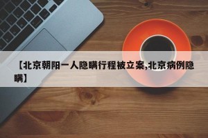 【北京朝阳一人隐瞒行程被立案,北京病例隐瞒】