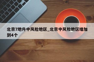 北京7地升中风险地区_北京中风险地区增加到4个