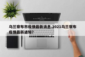 乌兰察布市疫情最新消息.2021乌兰察布疫情最新通知？