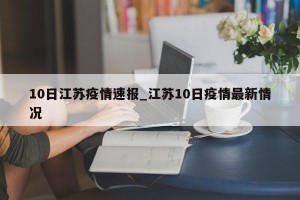 10日江苏疫情速报_江苏10日疫情最新情况