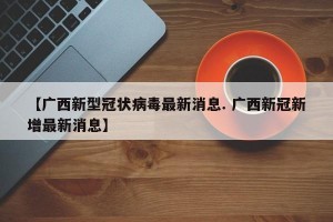 【广西新型冠状病毒最新消息. 广西新冠新增最新消息】