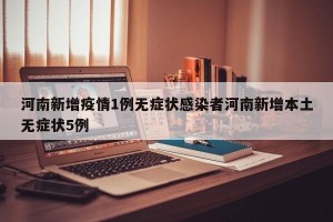 河南新增疫情1例无症状感染者河南新增本土无症状5例