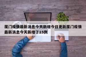 厦门疫情最新消息今天新增今日更新厦门疫情最新消息今天新增了15例