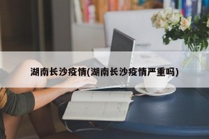 湖南长沙疫情(湖南长沙疫情严重吗)