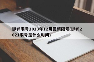邯郸限号2023年12月最新限号(邯郸2021限号是什么时间)