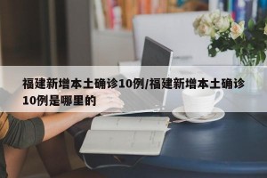 福建新增本土确诊10例/福建新增本土确诊10例是哪里的
