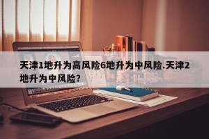 天津1地升为高风险6地升为中风险.天津2地升为中风险？