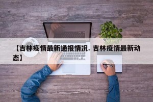【吉林疫情最新通报情况. 吉林疫情最新动态】