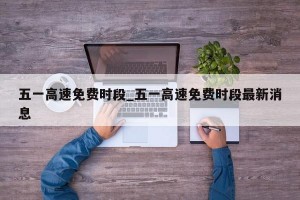 五一高速免费时段_五一高速免费时段最新消息