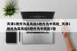 天津1地升为高风险6地升为中风险_天津1地升为高风险6地升为中风险7地