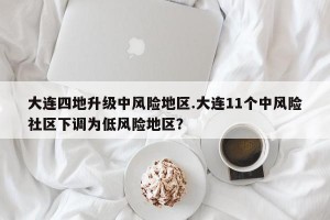 大连四地升级中风险地区.大连11个中风险社区下调为低风险地区？