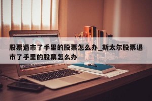 股票退市了手里的股票怎么办_斯太尔股票退市了手里的股票怎么办
