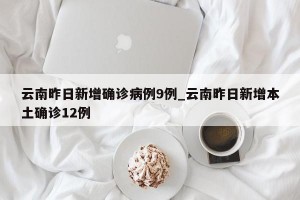 云南昨日新增确诊病例9例_云南昨日新增本土确诊12例