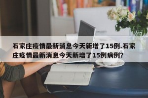 石家庄疫情最新消息今天新增了15例.石家庄疫情最新消息今天新增了15例病例？