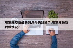 石家庄疫情最新消息今天封城了.石家庄最新封城情况？
