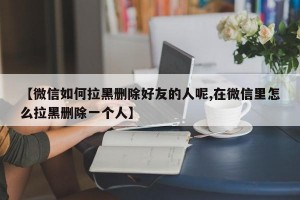 【微信如何拉黑删除好友的人呢,在微信里怎么拉黑删除一个人】