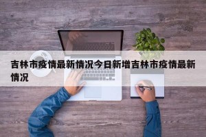 吉林市疫情最新情况今日新增吉林市疫情最新情况