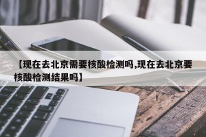 【现在去北京需要核酸检测吗,现在去北京要核酸检测结果吗】