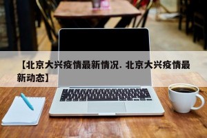 【北京大兴疫情最新情况. 北京大兴疫情最新动态】