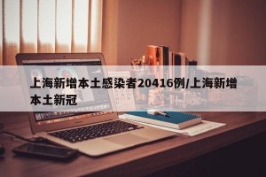 上海新增本土感染者20416例/上海新增本土新冠