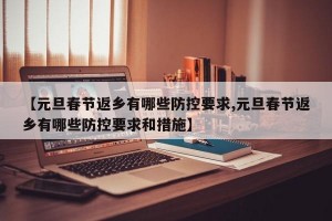 【元旦春节返乡有哪些防控要求,元旦春节返乡有哪些防控要求和措施】