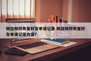 微信如何恢复好友申请记录.微信如何恢复好友申请记录内容？