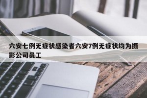六安七例无症状感染者六安7例无症状均为摄影公司员工