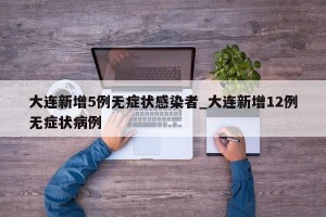 大连新增5例无症状感染者_大连新增12例无症状病例