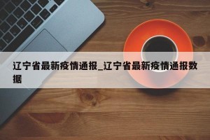 辽宁省最新疫情通报_辽宁省最新疫情通报数据