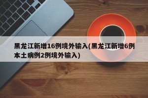 黑龙江新增16例境外输入(黑龙江新增6例本土病例2例境外输入)
