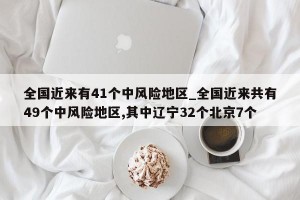 全国近来有41个中风险地区_全国近来共有49个中风险地区,其中辽宁32个北京7个