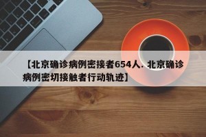 【北京确诊病例密接者654人. 北京确诊病例密切接触者行动轨迹】